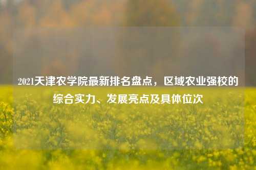 2021天津农学院最新排名盘点，区域农业强校的综合实力、发展亮点及具体位次