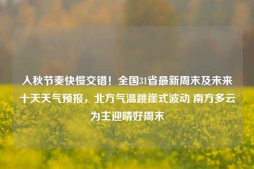 入秋节奏快慢交错！全国31省最新周末及未来十天天气预报，北方气温跳崖式波动 南方多云为主迎晴好周末