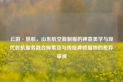 云游·慈航，山东航空新制服的禅意美学与现代民航服务融合探索及与传统禅修服饰的差异审视
