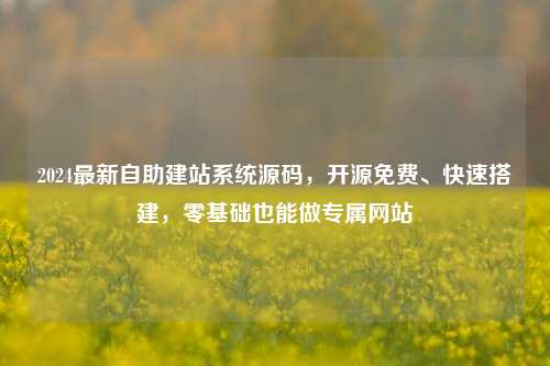 2024最新自助建站系统源码，开源免费、快速搭建，零基础也能做专属网站