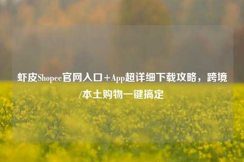 虾皮Shopee官网入口+App超详细下载攻略，跨境/本土购物一键搞定