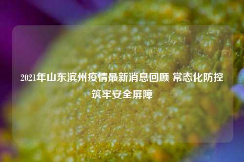 2021年山东滨州疫情最新消息回顾 常态化防控筑牢安全屏障