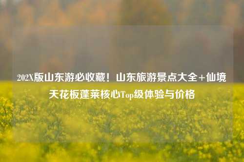 202X版山东游必收藏！山东旅游景点大全+仙境天花板蓬莱核心Top级体验与价格