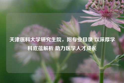 天津医科大学研究生院，附专业目录 以深厚学科底蕴解析 助力医学人才成长