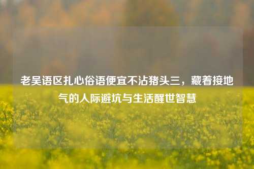 老吴语区扎心俗语便宜不沾猪头三,藏着接地气的人际避坑与生活醒世智慧