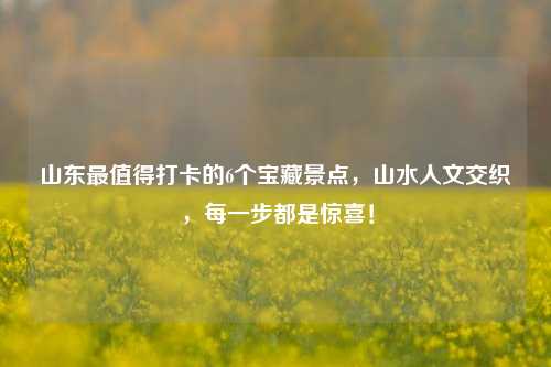 山东最值得打卡的6个宝藏景点,山水人文交织,每一步都是惊喜!