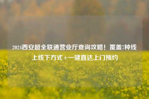 2024西安超全联通营业厅查询攻略！覆盖7种线上线下方式+一键直达上门预约