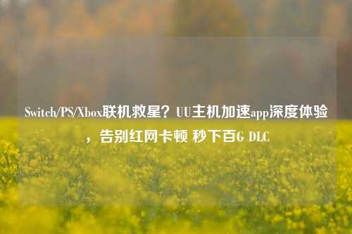 Switch/PS/Xbox联机救星？UU主机加速app深度体验，告别红网卡顿 秒下百G DLC