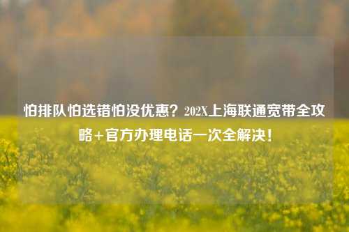 怕排队怕选错怕没优惠？202X上海联通宽带全攻略+官方办理电话一次全解决！