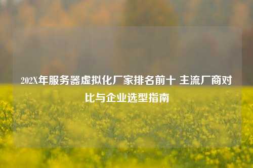 202X年服务器虚拟化厂家排名前十 主流厂商对比与企业选型指南