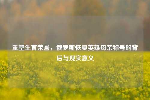 重塑生育荣誉，俄罗斯恢复英雄母亲称号的背后与现实意义