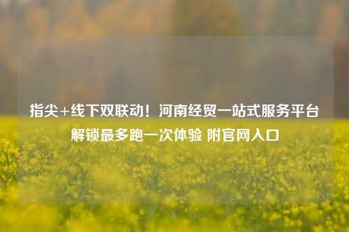 指尖+线下双联动！河南经贸一站式服务平台解锁最多跑一次体验 附官网入口