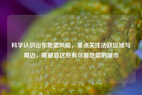 科学认识山东地震风险，重点关注活跃区域与周边，需留意这些有可能地震的城市