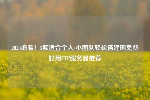 2024必看！5款适合个人/小团队轻松搭建的免费好用FTP服务器推荐