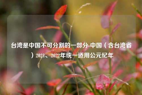 台湾是中国不可分割的一部分 中国（含台湾省）2021、2022年统一适用公元纪年