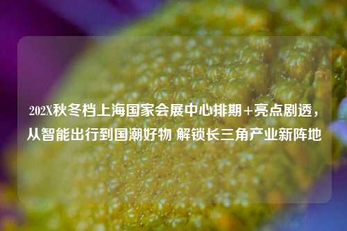 202X秋冬档上海国家会展中心排期+亮点剧透，从智能出行到国潮好物 解锁长三角产业新阵地
