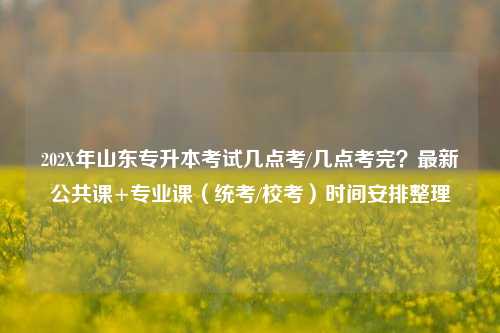 202X年山东专升本考试几点考/几点考完？最新公共课+专业课（统考/校考）时间安排整理