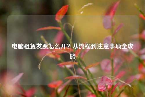 电脑租赁发票怎么开？从流程到注意事项全攻略