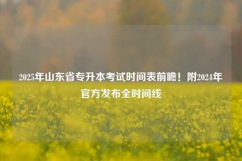 2025年山东省专升本考试时间表前瞻！附2024年官方发布全时间线