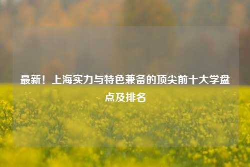 最新！上海实力与特色兼备的顶尖前十大学盘点及排名