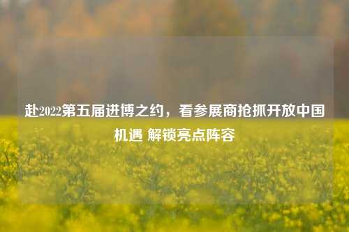 赴2022第五届进博之约,看参展商抢抓开放中国机遇 解锁亮点阵容