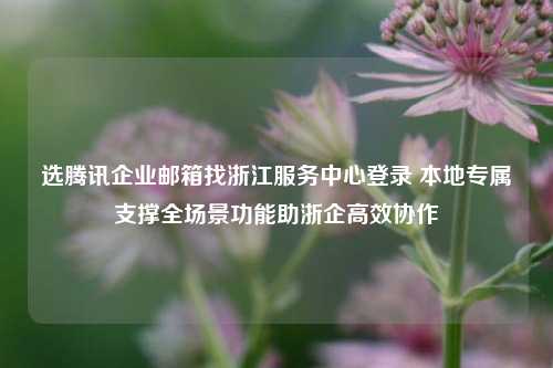 选腾讯企业邮箱找浙江服务中心登录 本地专属支撑全场景功能助浙企高效协作