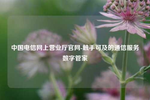 中国电信网上营业厅官网-触手可及的通信服务数字管家