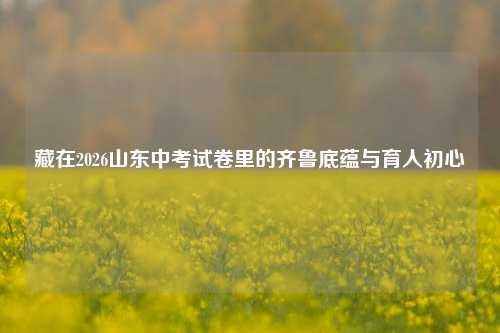 藏在2026山东中考试卷里的齐鲁底蕴与育人初心