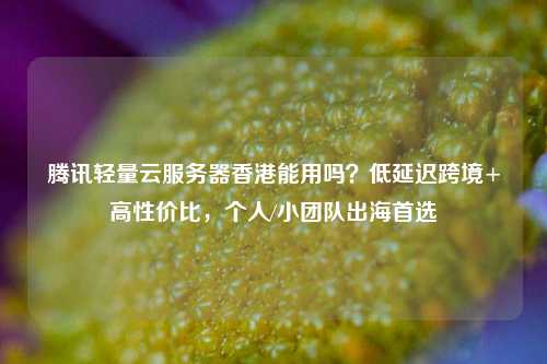 腾讯轻量云服务器香港能用吗？低延迟跨境+高性价比，个人/小团队出海首选