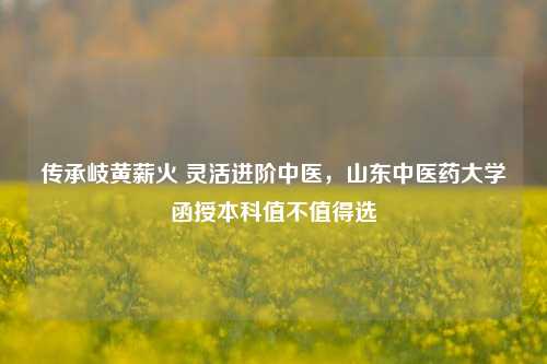 传承岐黄薪火 灵活进阶中医，山东中医药大学函授本科值不值得选