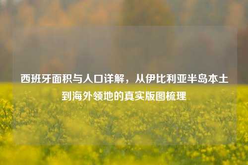 西班牙面积与人口详解，从伊比利亚半岛本土到海外领地的真实版图梳理