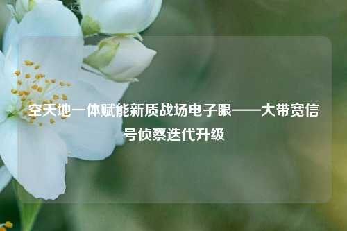 空天地一体赋能新质战场电子眼——大带宽信号侦察迭代升级