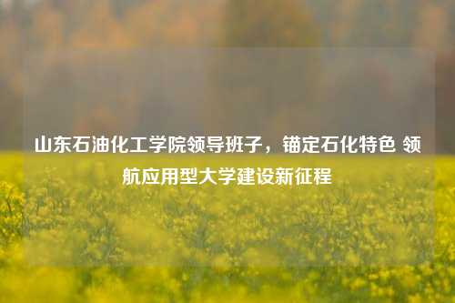 山东石油化工学院领导班子，锚定石化特色 领航应用型大学建设新征程