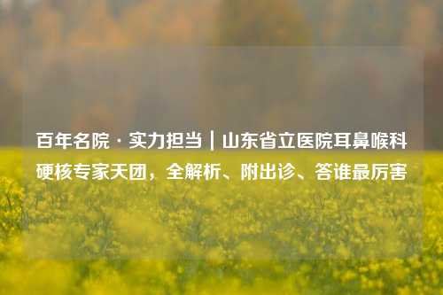 百年名院·实力担当｜山东省立医院耳鼻喉科硬核专家天团，全解析、附出诊、答谁最厉害