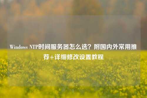 Windows NTP时间服务器怎么选？附国内外常用推荐+详细修改设置教程