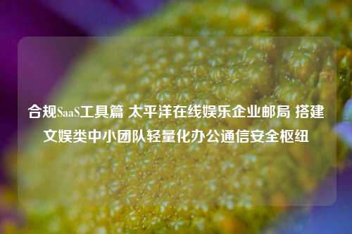 合规SaaS工具篇 太平洋在线娱乐企业邮局 搭建文娱类中小团队轻量化办公通信安全枢纽