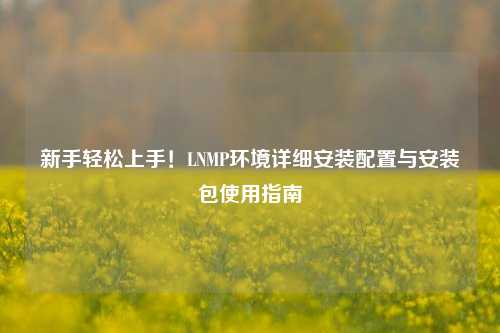 新手轻松上手！LNMP环境详细安装配置与安装包使用指南