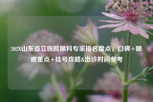 202X山东省立医院眼科专家排名盘点，口碑+眼底重点+挂号攻略&出诊时间参考