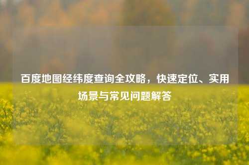 百度地图经纬度查询全攻略，快速定位、实用场景与常见问题解答