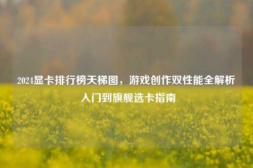 2024显卡排行榜天梯图，游戏创作双性能全解析 入门到旗舰选卡指南