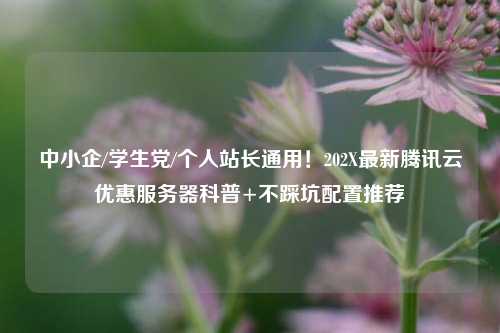 中小企/学生党/个人站长通用！202X最新腾讯云优惠服务器科普+不踩坑配置推荐
