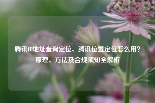 腾讯IP地址查询定位、腾讯位置定位怎么用？原理、方法及合规须知全解析