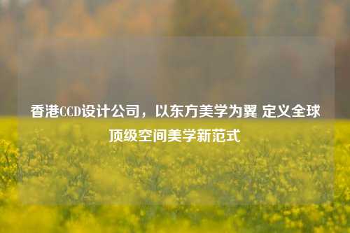 香港CCD设计公司，以东方美学为翼 定义全球顶级空间美学新范式