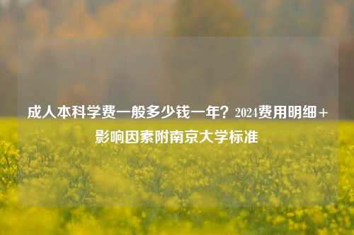 成人本科学费一般多少钱一年？2024费用明细+影响因素附南京大学标准