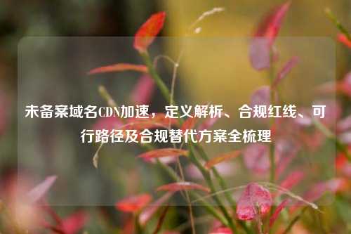 未备案域名CDN加速，定义解析、合规红线、可行路径及合规替代方案全梳理