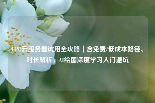 GPU云服务器试用全攻略｜含免费/低成本路径、时长解析，AI绘图深度学习入门避坑