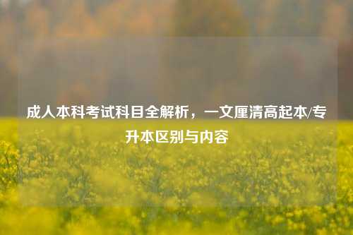 成人本科考试科目全解析，一文厘清高起本/专升本区别与内容