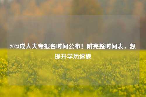 2023成人大专报名时间公布！附完整时间表，想提升学历速戳