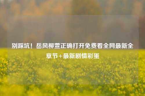 别踩坑！岳风柳萱正确打开免费看全网最新全章节+最新剧情彩蛋
