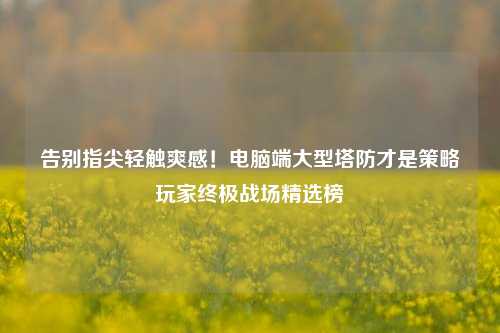 告别指尖轻触爽感!电脑端大型塔防才是策略玩家终极战场精选榜